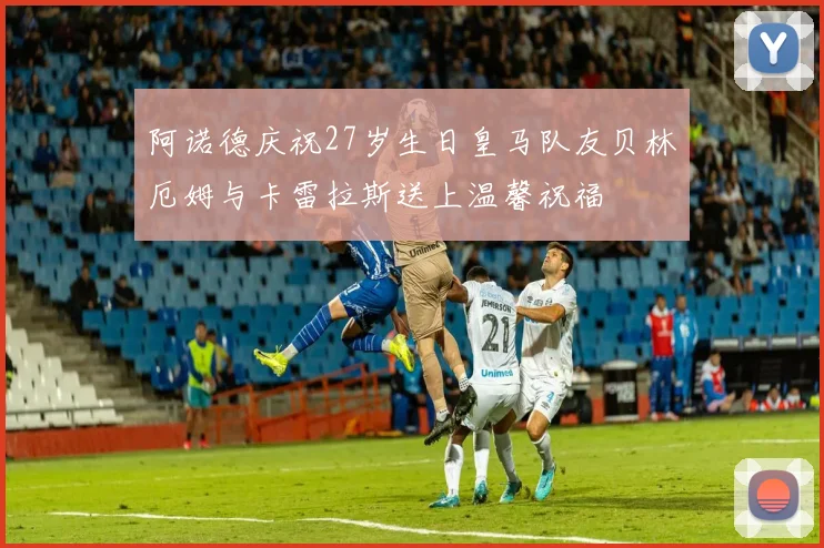 阿诺德庆祝27岁生日皇马队友贝林厄姆与卡雷拉斯送上温馨祝福