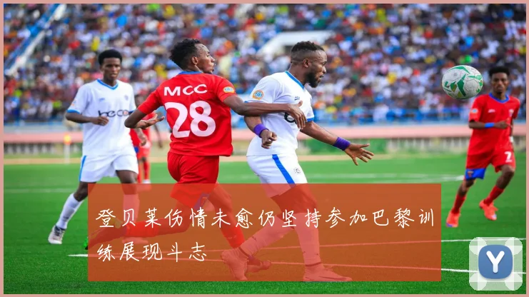 登贝莱伤情未愈仍坚持参加巴黎训练展现斗志