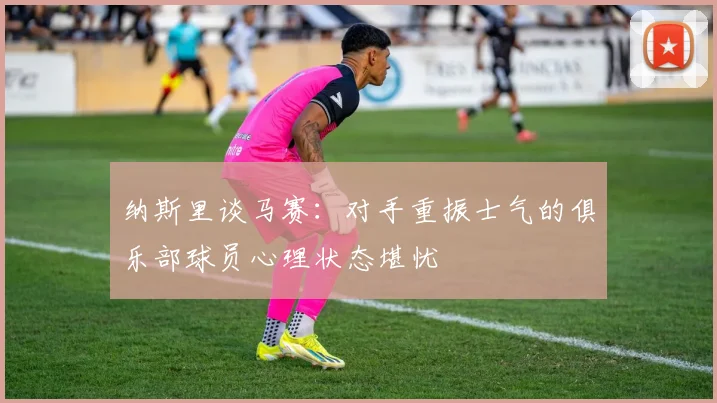 纳斯里谈马赛：对手重振士气的俱乐部球员心理状态堪忧