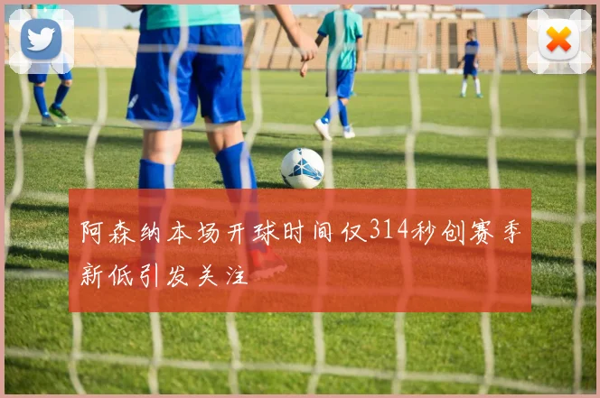 阿森纳本场开球时间仅314秒创赛季新低引发关注