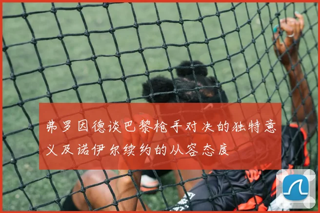 弗罗因德谈巴黎枪手对决的独特意义及诺伊尔续约的从容态度