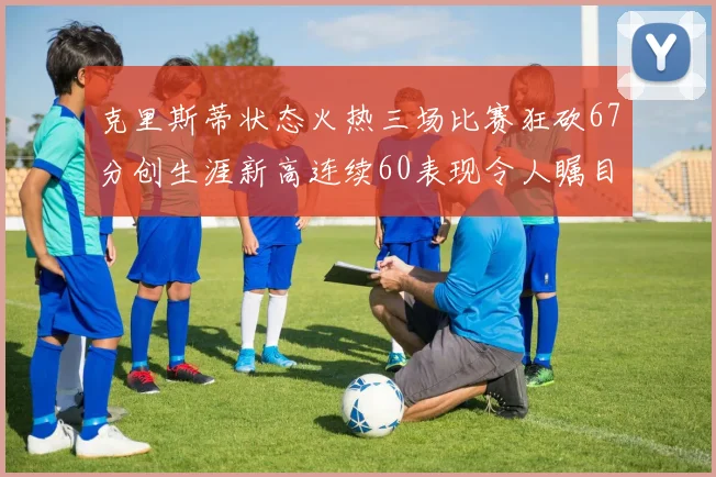 克里斯蒂状态火热三场比赛狂砍67分创生涯新高连续60表现令人瞩目