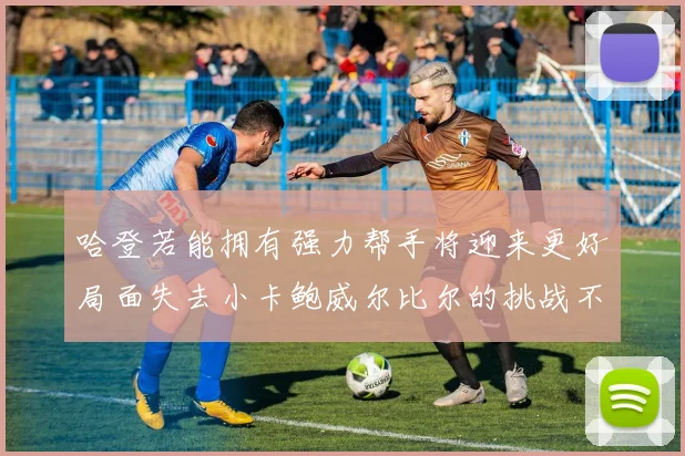 哈登若能拥有强力帮手将迎来更好局面失去小卡鲍威尔比尔的挑战不容小觑