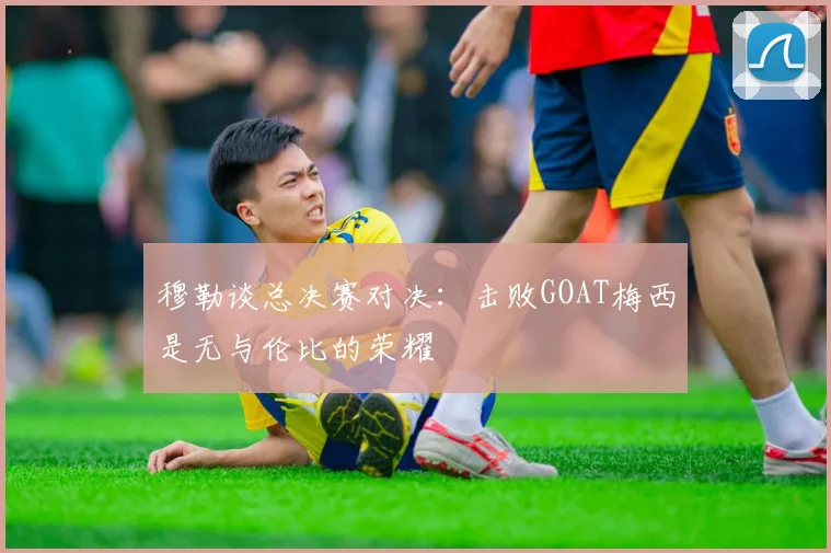 穆勒谈总决赛对决：击败GOAT梅西是无与伦比的荣耀